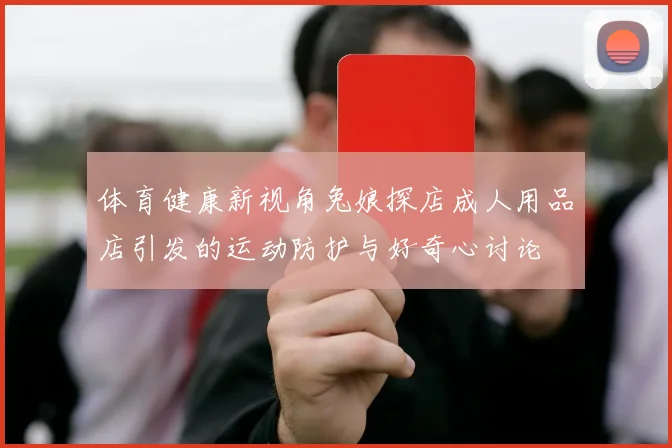 体育健康新视角兔娘探店成人用品店引发的运动防护与好奇心讨论