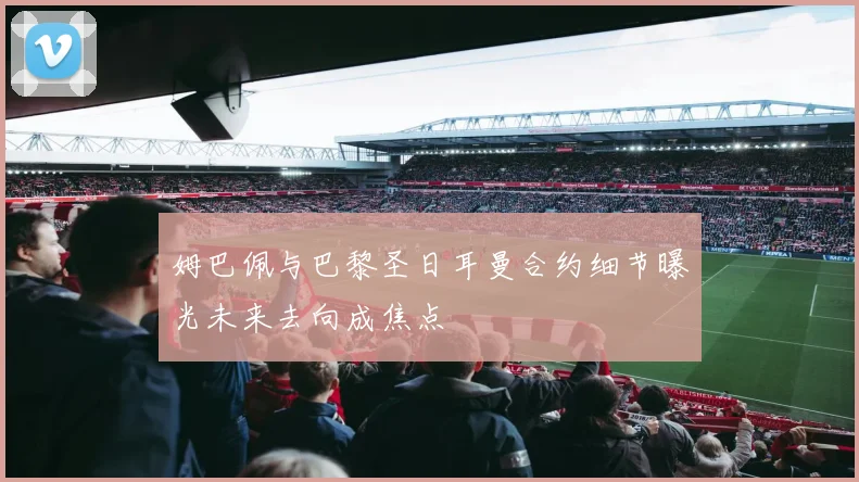 姆巴佩与巴黎圣日耳曼合约细节曝光未来去向成焦点