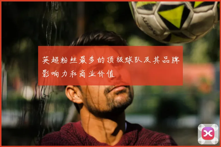 英超粉丝最多的顶级球队及其品牌影响力和商业价值