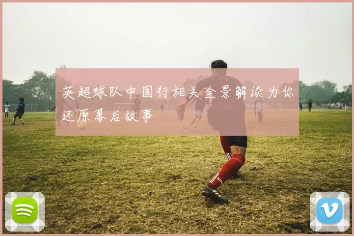 英超球队中国行相关全景解读为你还原幕后故事