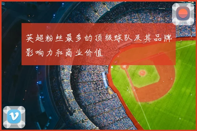 英超粉丝最多的顶级球队及其品牌影响力和商业价值